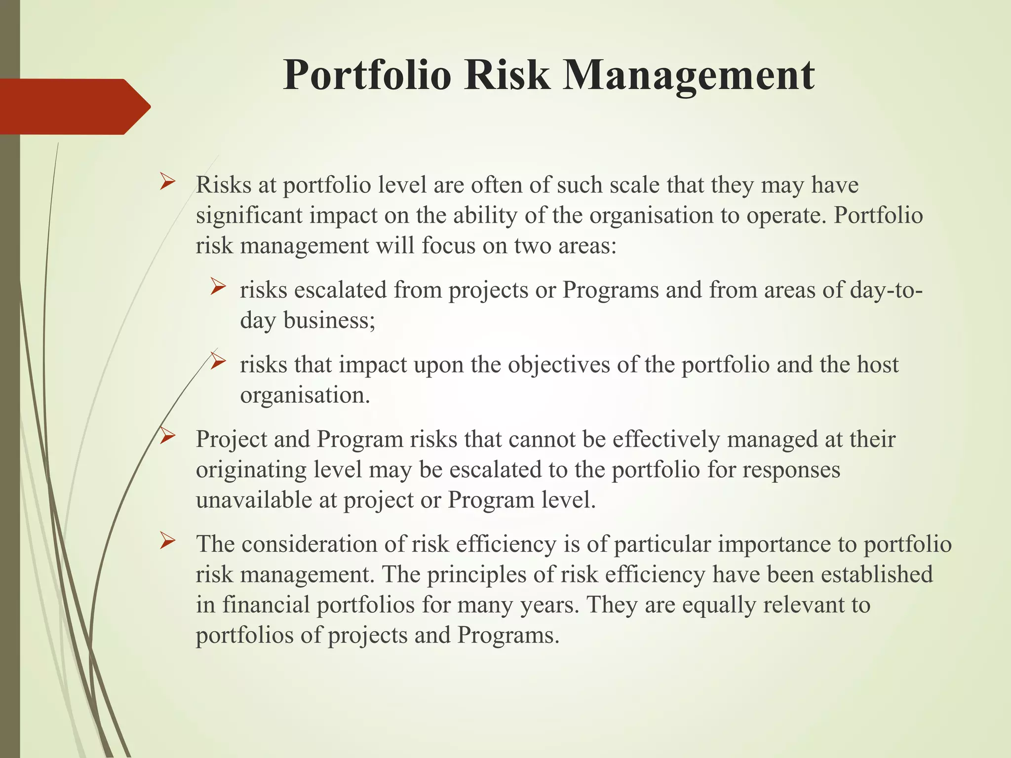  Risks at portfolio level are often of such scale that they may have
significant impact on the ability of the organisation to operate. Portfolio
risk management will focus on two areas:
 risks escalated from projects or Programs and from areas of day-to-
day business;
 risks that impact upon the objectives of the portfolio and the host
organisation.
 Project and Program risks that cannot be effectively managed at their
originating level may be escalated to the portfolio for responses
unavailable at project or Program level.
 The consideration of risk efficiency is of particular importance to portfolio
risk management. The principles of risk efficiency have been established
in financial portfolios for many years. They are equally relevant to
portfolios of projects and Programs.
Portfolio Risk Management
 