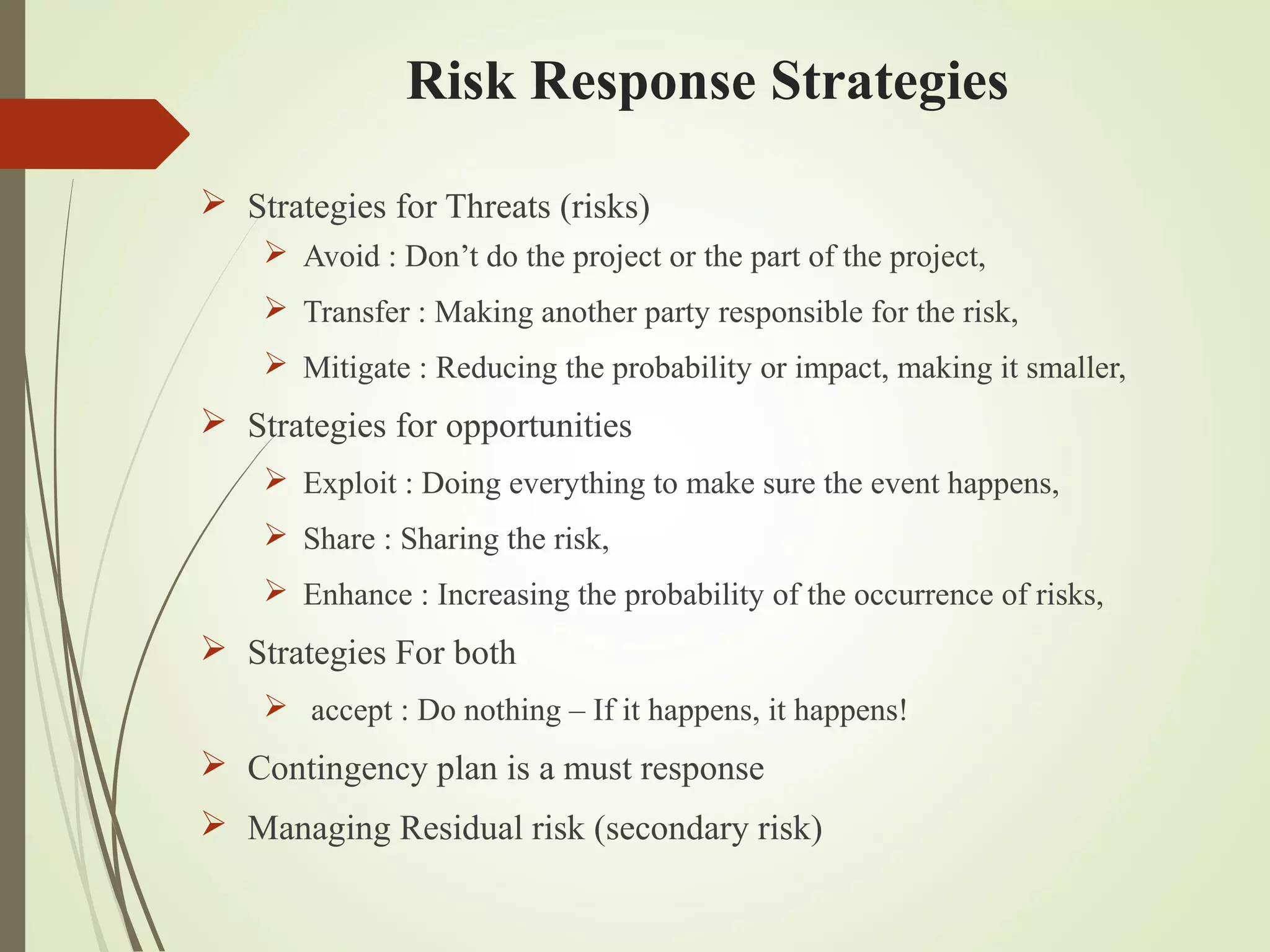 Risk Response Strategies
 Strategies for Threats (risks)
 Avoid : Don’t do the project or the part of the project,
 Transfer : Making another party responsible for the risk,
 Mitigate : Reducing the probability or impact, making it smaller,
 Strategies for opportunities
 Exploit : Doing everything to make sure the event happens,
 Share : Sharing the risk,
 Enhance : Increasing the probability of the occurrence of risks,
 Strategies For both
 accept : Do nothing – If it happens, it happens!
 Contingency plan is a must response
 Managing Residual risk (secondary risk)
 