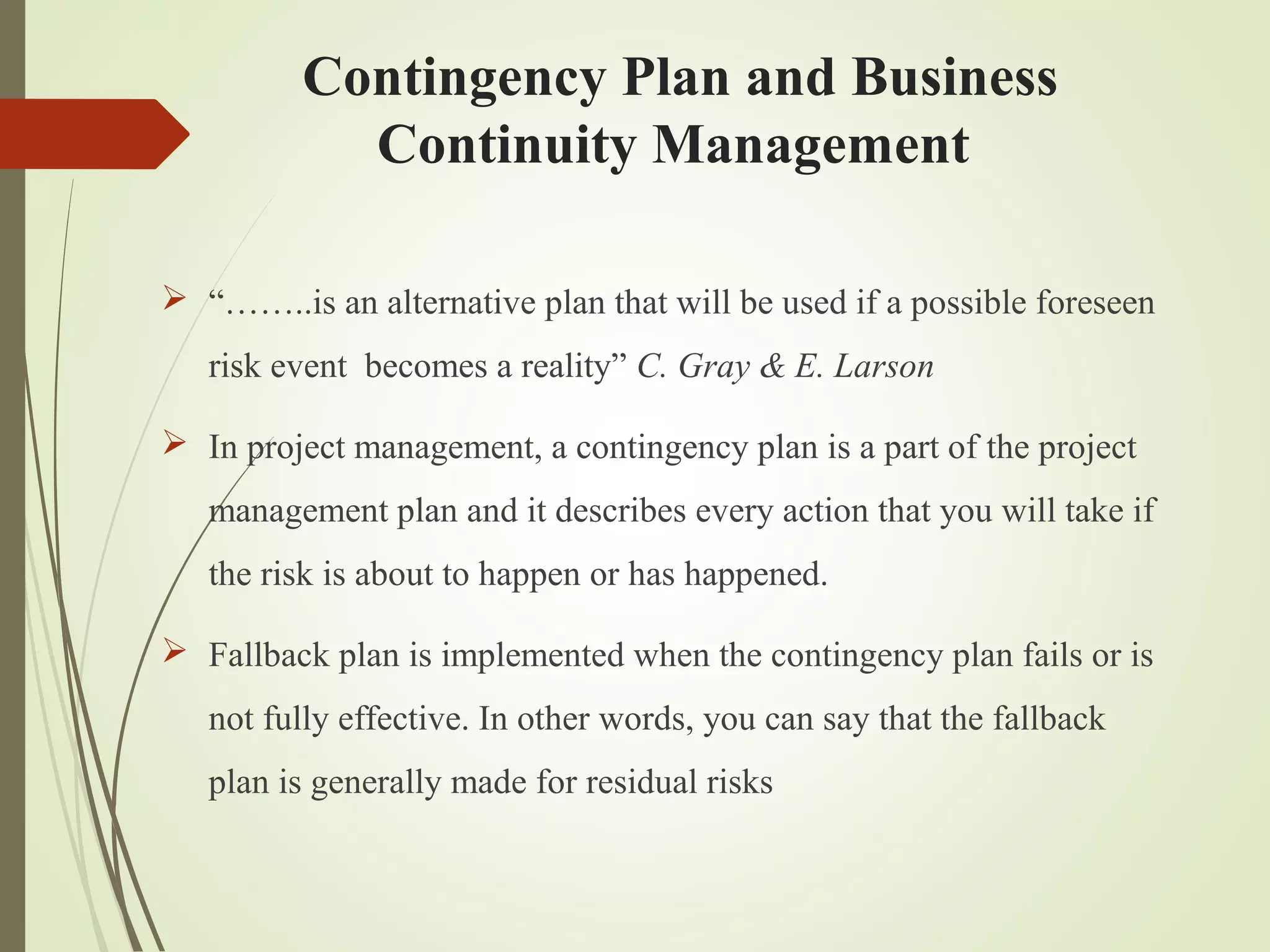 Contingency Plan and Business
Continuity Management
 “……..is an alternative plan that will be used if a possible foreseen
risk event becomes a reality” C. Gray & E. Larson
 In project management, a contingency plan is a part of the project
management plan and it describes every action that you will take if
the risk is about to happen or has happened.
 Fallback plan is implemented when the contingency plan fails or is
not fully effective. In other words, you can say that the fallback
plan is generally made for residual risks
 