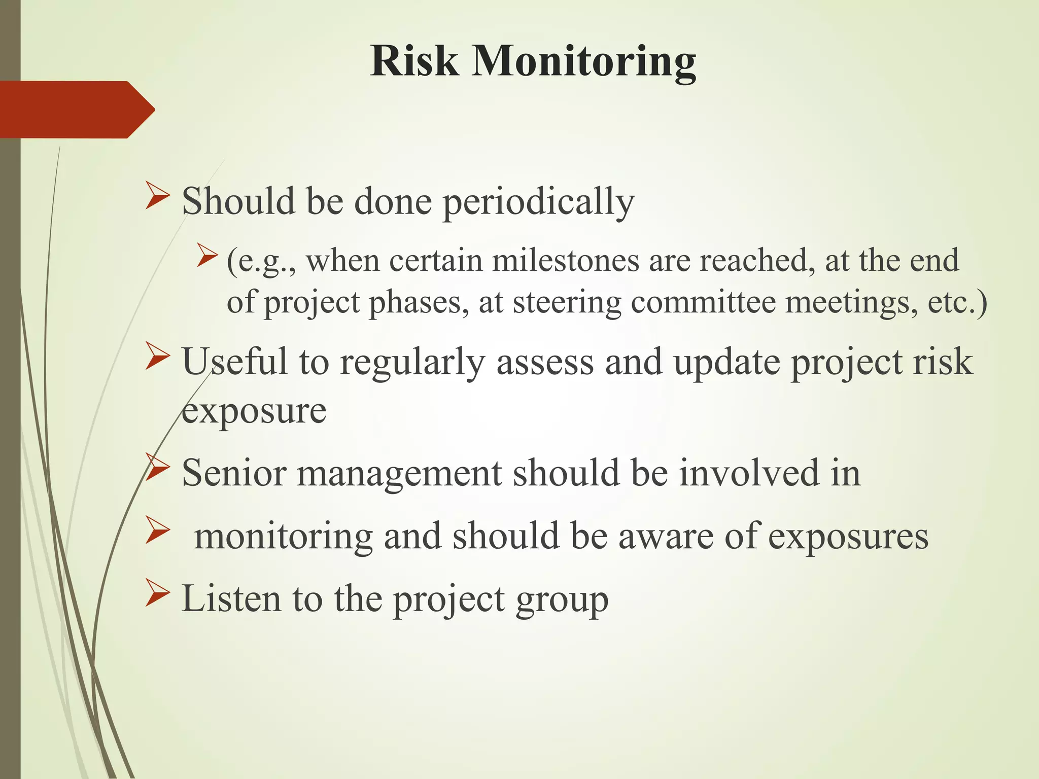 Risk Monitoring
 Should be done periodically
(e.g., when certain milestones are reached, at the end
of project phases, at steering committee meetings, etc.)
 Useful to regularly assess and update project risk
exposure
 Senior management should be involved in
 monitoring and should be aware of exposures
 Listen to the project group
 