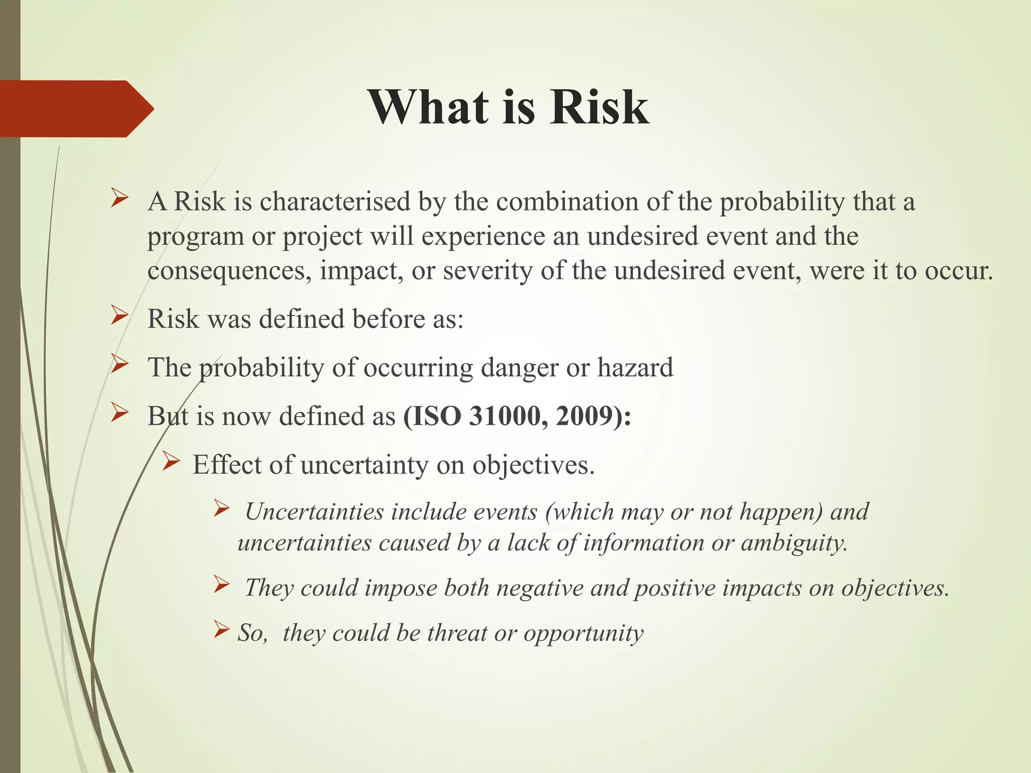 What is Risk
 A Risk is characterised by the combination of the probability that a
program or project will experience an undesired event and the
consequences, impact, or severity of the undesired event, were it to occur.
 Risk was defined before as:
 The probability of occurring danger or hazard
 But is now defined as (ISO 31000, 2009):
 Effect of uncertainty on objectives.
 Uncertainties include events (which may or not happen) and
uncertainties caused by a lack of information or ambiguity.
 They could impose both negative and positive impacts on objectives.
 So, they could be threat or opportunity
 