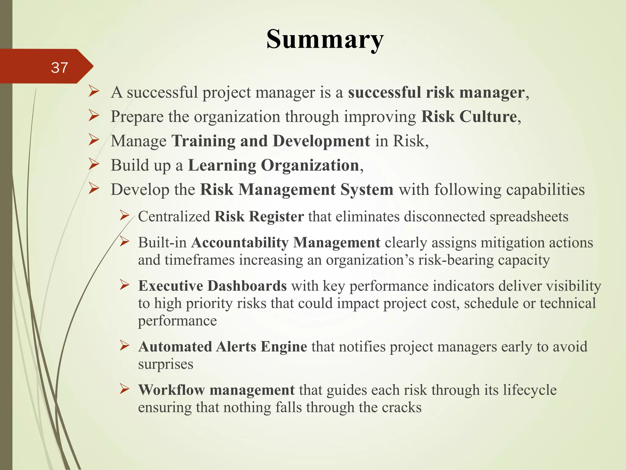 37
 A successful project manager is a successful risk manager,
 Prepare the organization through improving Risk Culture,
 Manage Training and Development in Risk,
 Build up a Learning Organization,
 Develop the Risk Management System with following capabilities
 Centralized Risk Register that eliminates disconnected spreadsheets
 Built-in Accountability Management clearly assigns mitigation actions
and timeframes increasing an organization’s risk-bearing capacity
 Executive Dashboards with key performance indicators deliver visibility
to high priority risks that could impact project cost, schedule or technical
performance
 Automated Alerts Engine that notifies project managers early to avoid
surprises
 Workflow management that guides each risk through its lifecycle
ensuring that nothing falls through the cracks
Summary
 