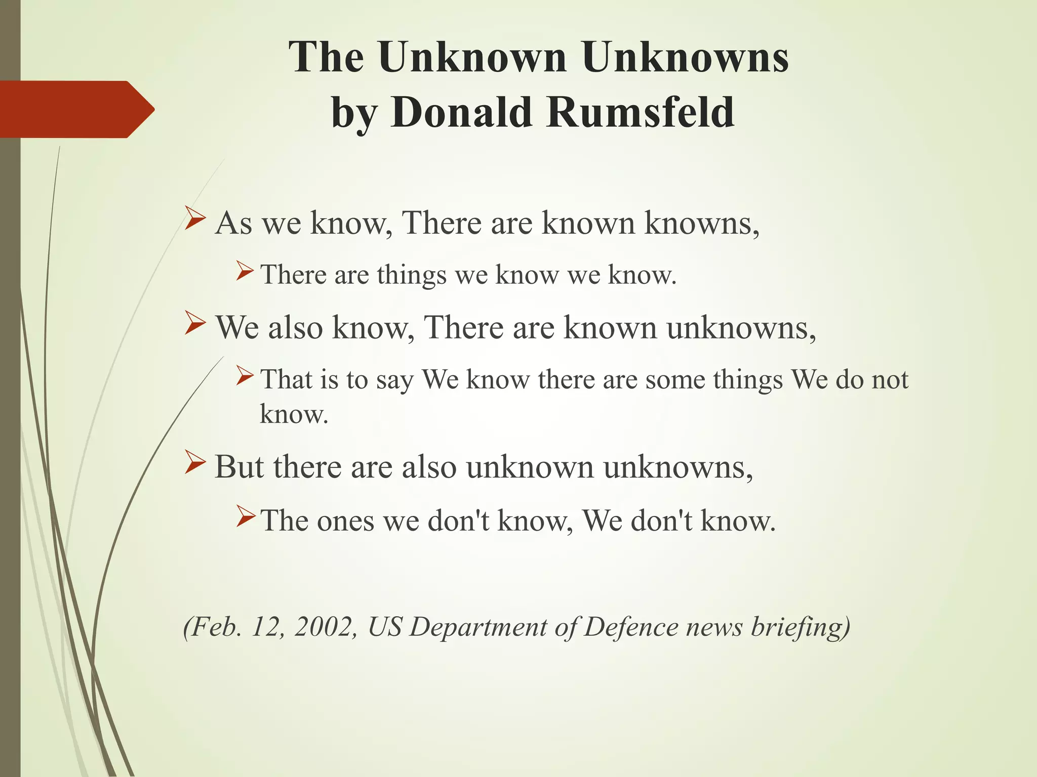 The Unknown Unknowns
by Donald Rumsfeld
As we know, There are known knowns,
There are things we know we know.
We also know, There are known unknowns,
That is to say We know there are some things We do not
know.
But there are also unknown unknowns,
The ones we don't know, We don't know.
(Feb. 12, 2002, US Department of Defence news briefing)
 