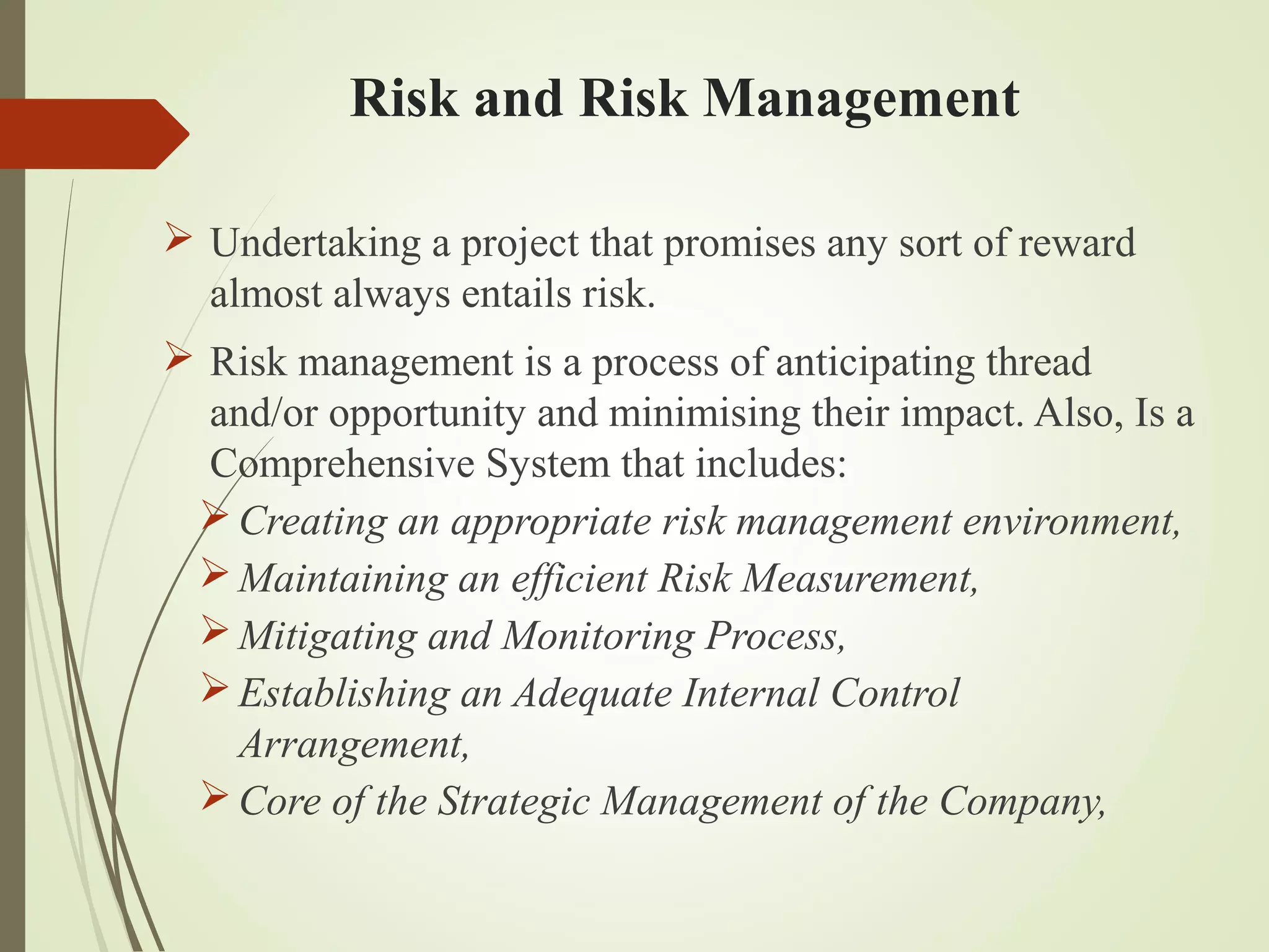 Risk and Risk Management
 Undertaking a project that promises any sort of reward
almost always entails risk.
 Risk management is a process of anticipating thread
and/or opportunity and minimising their impact. Also, Is a
Comprehensive System that includes:
Creating an appropriate risk management environment,
Maintaining an efficient Risk Measurement,
Mitigating and Monitoring Process,
Establishing an Adequate Internal Control
Arrangement,
Core of the Strategic Management of the Company,
 