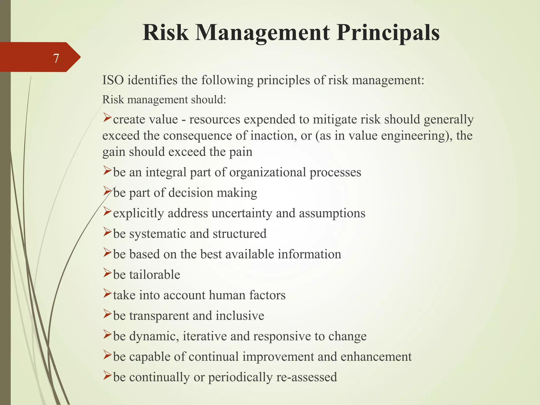 Risk Management Principals
7
ISO identifies the following principles of risk management:
Risk management should:
create value - resources expended to mitigate risk should generally
exceed the consequence of inaction, or (as in value engineering), the
gain should exceed the pain
be an integral part of organizational processes
be part of decision making
explicitly address uncertainty and assumptions
be systematic and structured
be based on the best available information
be tailorable
take into account human factors
be transparent and inclusive
be dynamic, iterative and responsive to change
be capable of continual improvement and enhancement
be continually or periodically re-assessed
 