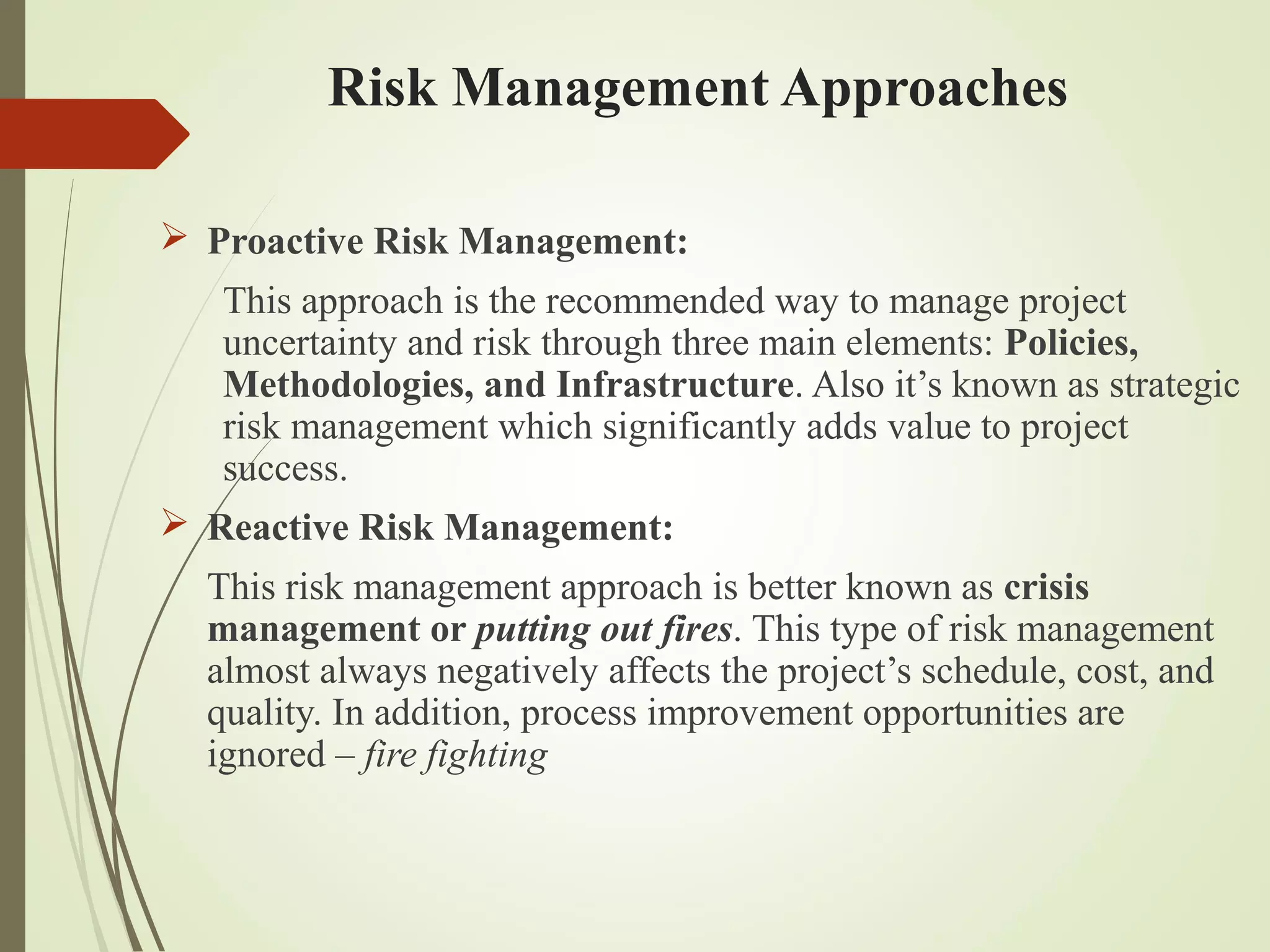Risk Management Approaches
 Proactive Risk Management:
This approach is the recommended way to manage project
uncertainty and risk through three main elements: Policies,
Methodologies, and Infrastructure. Also it’s known as strategic
risk management which significantly adds value to project
success.
 Reactive Risk Management:
This risk management approach is better known as crisis
management or putting out fires. This type of risk management
almost always negatively affects the project’s schedule, cost, and
quality. In addition, process improvement opportunities are
ignored – fire fighting
 