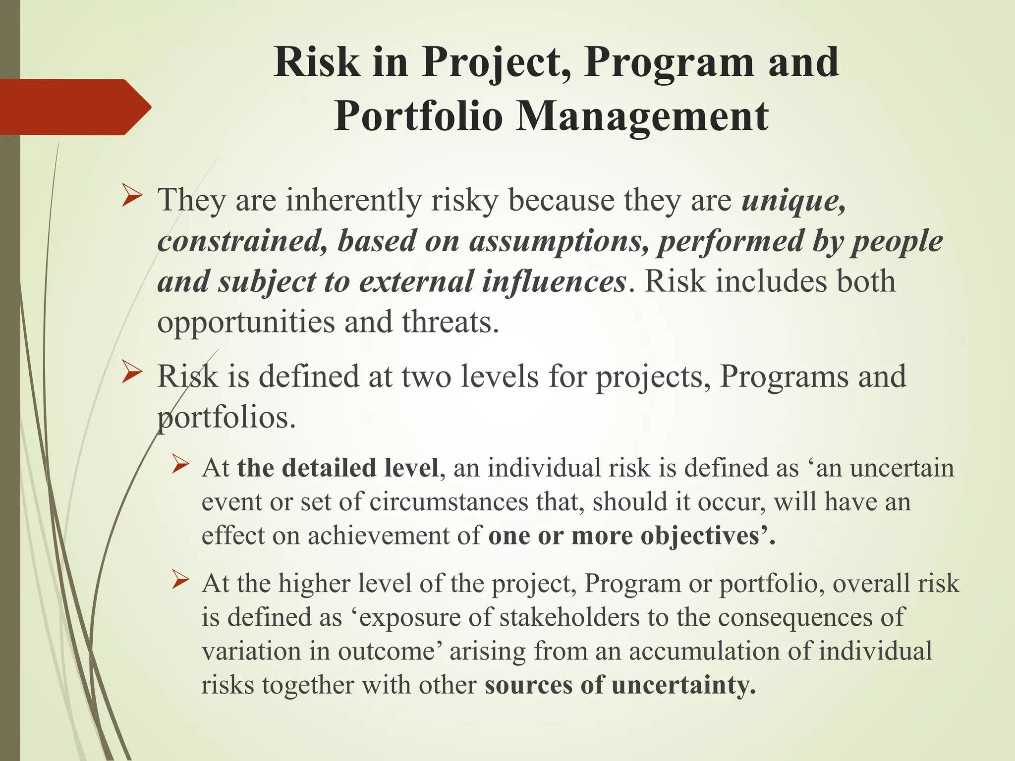 Risk in Project, Program and
Portfolio Management
 They are inherently risky because they are unique,
constrained, based on assumptions, performed by people
and subject to external influences. Risk includes both
opportunities and threats.
 Risk is defined at two levels for projects, Programs and
portfolios.
 At the detailed level, an individual risk is defined as ‘an uncertain
event or set of circumstances that, should it occur, will have an
effect on achievement of one or more objectives’.
 At the higher level of the project, Program or portfolio, overall risk
is defined as ‘exposure of stakeholders to the consequences of
variation in outcome’ arising from an accumulation of individual
risks together with other sources of uncertainty.
 