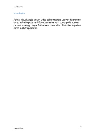 José Baptista
2
Efa Oi 3º Ano
Introdução
Após a visualização de um vídeo sobre Hackers vou vos falar como
o seu trabalho pode ter influencia na sua vida, como pode por em
causa a sua segurança. Os hackers podem ter influencias negativas
como também positivas.
 