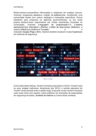José Baptista
4
Efa Oi 3º Ano
Muitos hackers compartilham informações e colaboram em projetos comuns,
incluindo congressos, ativismo e criação de software livre, constituindo uma
comunidade hacker com cultura, ideologia e motivações específicas. Outros
trabalham para empresas ou agências governamentais, ou por conta
própria. Hackers foram responsáveis por muitas importantes inovações na
computação, incluindo a linguagem de programação C e o sistema
operacional Unix (Kernighan e Ritchie), o editor de texto emacs (Stallman), o
sistema GNU/Linux (Stallmane Torvalds) e o
indexador Google (Page e Brin). Hackers também revelaram muitas fragilidades
em sistemas de segurança,
Figura 2-codigo
Como parte deste esforço, hackers honestos propuseram o termo "cracker" para
os seus colegas maliciosos. Atualmente (em 2012), o sentido pejorativo de
"hacker" ainda persiste entre o público leigo. Enquanto muitos hackers honestos
usam esse nome com orgulho, outros preferem ser chamados de especialistas
em segurança de dados, analistas de sistema ou outros títulos similares.
 