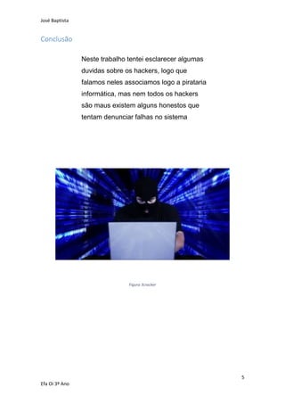José Baptista
5
Efa Oi 3º Ano
Conclusão
Neste trabalho tentei esclarecer algumas
duvidas sobre os hackers, logo que
falamos neles associamos logo a pirataria
informática, mas nem todos os hackers
são maus existem alguns honestos que
tentam denunciar falhas no sistema
Figura 3cracker
 
