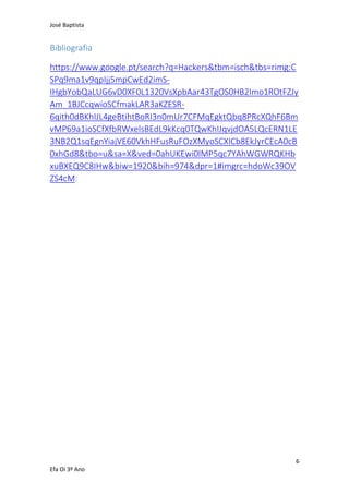 José Baptista
6
Efa Oi 3º Ano
Bibliografia
https://www.google.pt/search?q=Hackers&tbm=isch&tbs=rimg:C
SPq9ma1v9qpIjj5mpCwEd2imS-
IHgbYobQaLUG6vD0XF0L1320VsXpbAar43TgOS0HB2Imo1ROtFZJy
Am_1BJCcqwioSCfmakLAR3aKZESR-
6qith0dBKhIJL4geBtihtBoRI3n0mUr7CFMqEgktQbq8PRcXQhF6Bm
vMP69a1ioSCfXfbRWxelsBEdL9kKcq0TQwKhIJqvjdOA5LQcERN1LE
3NB2Q1sqEgnYiajVE60VkhHFusRuFOzXMyoSCXICb8EkJyrCEcA0cB
0xhGd8&tbo=u&sa=X&ved=0ahUKEwi0lMP5qc7YAhWGWRQKHb
xuBXEQ9C8IHw&biw=1920&bih=974&dpr=1#imgrc=hdoWc39OV
ZS4cM:
 