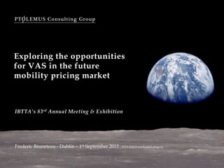 PTOLEMUS Consulting Group
Exploring the opportunities
for VAS in the future
mobility pricing market
Frederic Bruneteau - Dublin – 1st September 2015 - PTOLEMUS intellectual property
IBTTA’s 83rd Annual Meeting & Exhibition
 
