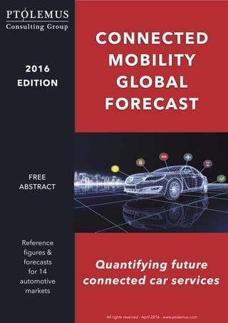 INTRODUCTION
© PTOLEMUS - www.ptolemus.com - Connected Mobility Services Global Forecast - April 2016 - All rights reserved
Strictly reserved for the internal use of the reader - Distribution to third parties is prohibited 1
Quantifying future
connected car services
CONNECTED
MOBILITY
GLOBAL
FORECAST
All rights reserved - April 2016 - www.ptolemus.com
2016
EDITION
Reference
ﬁgures &
forecasts 
for 14
automotive
markets
FREE
ABSTRACT
 