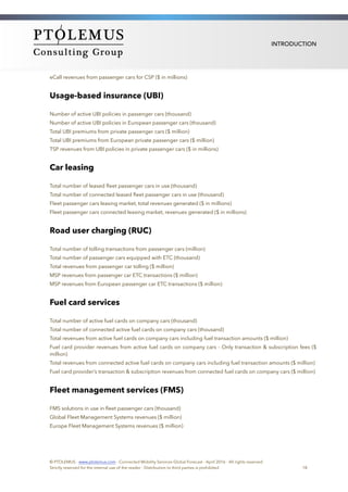 INTRODUCTION
eCall revenues from passenger cars for CSP ($ in millions)
Usage-based insurance (UBI)
Number of active UBI policies in passenger cars (thousand)
Number of active UBI policies in European passenger cars (thousand)
Total UBI premiums from private passenger cars ($ million)
Total UBI premiums from European private passenger cars ($ million)
TSP revenues from UBI policies in private passenger cars ($ in millions)
Car leasing
Total number of leased ﬂeet passenger cars in use (thousand)
Total number of connected leased ﬂeet passenger cars in use (thousand)
Fleet passenger cars leasing market, total revenues generated ($ in millions)
Fleet passenger cars connected leasing market, revenues generated ($ in millions)
Road user charging (RUC)
Total number of tolling transactions from passenger cars (million)
Total number of passenger cars equipped with ETC (thousand)
Total revenues from passenger car tolling ($ million)
MSP revenues from passenger car ETC transactions ($ million)
MSP revenues from European passenger car ETC transactions ($ million)
Fuel card services
Total number of active fuel cards on company cars (thousand)
Total number of connected active fuel cards on company cars (thousand)
Total revenues from active fuel cards on company cars including fuel transaction amounts ($ million)
Fuel card provider revenues from active fuel cards on company cars - Only transaction & subscription fees ($
million)
Total revenues from connected active fuel cards on company cars including fuel transaction amounts ($ million)
Fuel card provider’s transaction & subscription revenues from connected fuel cards on company cars ($ million)
Fleet management services (FMS)
FMS solutions in use in ﬂeet passenger cars (thousand)
Global Fleet Management Systems revenues ($ million)
Europe Fleet Management Systems revenues ($ million) 
© PTOLEMUS - www.ptolemus.com - Connected Mobility Services Global Forecast - April 2016 - All rights reserved
Strictly reserved for the internal use of the reader - Distribution to third parties is prohibited 18
 