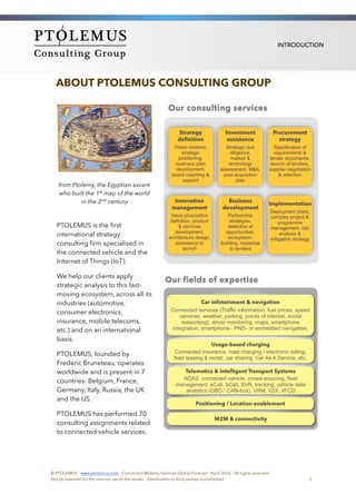 INTRODUCTION
ABOUT PTOLEMUS CONSULTING GROUP
from Ptolemy, the Egyptian savant
who built the 1st map of the world
in the 2nd century
PTOLEMUS is the ﬁrst
international strategy
consulting ﬁrm specialised in
the connected vehicle and the
Internet of Things (IoT).
We help our clients apply
strategic analysis to this fast-
moving ecosystem, across all its
industries (automotive,
consumer electronics,
insurance, mobile telecoms,
etc.) and on an international
basis.
PTOLEMUS, founded by
Frederic Bruneteau, operates
worldwide and is present in 7
countries: Belgium, France,
Germany, Italy, Russia, the UK
and the US.
PTOLEMUS has performed 70
consulting assignments related
to connected vehicle services.
© PTOLEMUS - www.ptolemus.com - Connected Mobility Services Global Forecast - April 2016 - All rights reserved
Strictly reserved for the internal use of the reader - Distribution to third parties is prohibited 2
 
