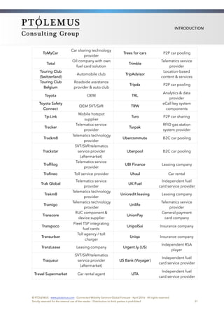 INTRODUCTION
ToMyCar 
Car sharing technology
provider
Trees for cars P2P car pooling
Total
Oil company with own
fuel card solution
Trimble
Telematics service
provider
Touring Club
(Switzerland)
Automobile club TripAdvisor
Location-based
content & services
Touring Club
Belgium
Roadside assistance
provider & auto club
Tripda P2P car pooling
Toyota OEM TRL
Analytics & data
provider
Toyota Safety
Connect
OEM SVT/SVR TRW
eCall key system
components
Tp-Link
Mobile hotspot
supplier
Turo P2P car sharing
Tracker
Telematics service
provider
Turpak
RFID gas station
system provider
Trackm8
Telematics technology
provider
Ubercommute B2C car pooling
Trackstar
SVT/SVR telematics
service provider
(aftermarket)
Uberpool B2C car pooling
Traffilog
Telematics service
provider
UBI Finance Leasing company
Trafineo Toll service provider Uhaul Car rental
Trak Global
Telematics service
provider
UK Fuel
Independent fuel
card service provider
Trakm8
Telematics technology
provider
Unicredit leasing Leasing company
Tramigo
Telematics technology
provider
Unilife
Telematics service
provider
Transcore 
RUC component &
device supplier
UnionPay
General payment
card company
Transpoco
Fleet TSP integrating
fuel cards
UnipolSai Insurance company
Transurban
Toll agency / toll
charger
Uniqa Insurance company
TranzLease Leasing company Urgent.ly (US)
Independent RSA
player
Traqueur
SVT/SVR telematics
service provider
(aftermarket)
US Bank (Voyager)
Independent fuel
card service provider
Travel Supermarket Car rental agent UTA
Independent fuel
card service provider
© PTOLEMUS - www.ptolemus.com - Connected Mobility Services Global Forecast - April 2016 - All rights reserved
Strictly reserved for the internal use of the reader - Distribution to third parties is prohibited 31
 