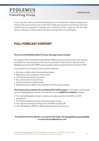 INTRODUCTION
In our view, this chart summarises perfectly why it is important for mobility companies to
embrace the opportunities and confront the challenges posed by connectivity. Financial
markets have no respect for heritage and in almost no time, a start up with the right
idea can disrupt an industry which has otherwise stood for a hundred years.
FULL FORECAST CONTENT
The Connected Mobility Global Forecast 226-page report includes:
An analysis of the Total Addressable Market (TAM) volume and revenue for each service,
provided from the perspective of the service provider to the end user, deﬁned as the
Mobility Service Provider (MSP) and its supplier, the Connectivity Service Provider (CSP).
A comparative examination of each market assessing:
• Business models, value chains and key players
• Regulatory and competitive environment
• Connectivity penetration by region
• Key volume and revenue drivers
• Current and future market trends
• Global forecast to 2020 of the volumes and revenues per region
The Forecast also comprises the underlying 2015-2020 outputs of 14 bottom-up forecasts
across 18 geographical markets. For each service, the 4,800 line workbook includes:
• The total addressable market in volume and value seen from the MSP and CSP
perspective
• The total underlying volumes and revenues by country
• The volume and revenue forecasts for the MSP and the CSP
• The split between OEM and aftermarket volumes and revenues
To download the free abstract, or access the full study, visit www.ptolemus.com/mobility
or contact thomas@ptolemus.com
© PTOLEMUS - www.ptolemus.com - Connected Mobility Services Global Forecast - April 2016 - All rights reserved
Strictly reserved for the internal use of the reader - Distribution to third parties is prohibited 35
 