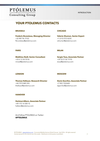 INTRODUCTION
YOUR PTOLEMUS CONTACTS
BRUSSELS CHICAGO
Frederic Bruneteau, Managing Director
+32 487 96 19 02
fbruneteau@ptolemus.com
Valerie Shuman, Senior Expert
+1 (312) 972-0220
vshuman@ptolemus.com
PARIS MILAN
Matthieu Noël, Senior Consultant
+33 6 13 34 70 56
mnoel@ptolemus.com
Sergio Tusa, Associate Partner
+39 33 51 02 19 95
stusa@ptolemus.com
LONDON MOSCOW
Thomas Hallauer, Research Director
+44 7973 889 392
thallauer@ptolemus.com
Denis Gavrilov, Associate Partner
+7 903 1552683
dgavrilov@ptolemus.com
HANOVER
Hartmut Albers, Associate Partner
+49 175 16 500 16
halbers@ptolemus.com
And follow PTOLEMUS on Twitter:
@PTOLEMUS
© PTOLEMUS - www.ptolemus.com - Connected Mobility Services Global Forecast - April 2016 - All rights reserved
Strictly reserved for the internal use of the reader - Distribution to third parties is prohibited 3
 