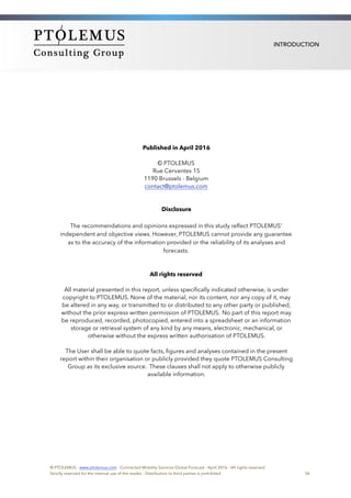 INTRODUCTION
Published in April 2016
© PTOLEMUS 
Rue Cervantes 15 
1190 Brussels - Belgium
contact@ptolemus.com
Disclosure
The recommendations and opinions expressed in this study reﬂect PTOLEMUS'
independent and objective views. However, PTOLEMUS cannot provide any guarantee
as to the accuracy of the information provided or the reliability of its analyses and
forecasts.
All rights reserved
All material presented in this report, unless speciﬁcally indicated otherwise, is under
copyright to PTOLEMUS. None of the material, nor its content, nor any copy of it, may
be altered in any way, or transmitted to or distributed to any other party or published,
without the prior express written permission of PTOLEMUS. No part of this report may
be reproduced, recorded, photocopied, entered into a spreadsheet or an information
storage or retrieval system of any kind by any means, electronic, mechanical, or
otherwise without the express written authorisation of PTOLEMUS.
The User shall be able to quote facts, ﬁgures and analyses contained in the present
report within their organisation or publicly provided they quote PTOLEMUS Consulting
Group as its exclusive source. These clauses shall not apply to otherwise publicly
available information.  
© PTOLEMUS - www.ptolemus.com - Connected Mobility Services Global Forecast - April 2016 - All rights reserved
Strictly reserved for the internal use of the reader - Distribution to third parties is prohibited 36
 