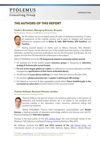 INTRODUCTION
THE AUTHORS OF THIS REPORT
Frederic Bruneteau, Managing Director, Brussels
MS. Management, HEC Paris and CEMS Master, University of Cologne
Mr. Bruneteau has accumulated nearly 20 years of experience including 17 years
of experience of the mobility domain and 8 years of strategic and ﬁnancial
advisory for company such as Arthur D. Little, BNP Paribas, SFR Vodafone and
TomTom.
Having assisted dozens of clients such as Allianz, Generali, Telit, Michelin,
Qualcomm and Toyota, he has become one of the world’s foremost experts in the ﬁeld of
telematics, quoted by numerous publications such as The Economist and Reuters. He has
spoken at more than 20 international conferences on the subject.
Within PTOLEMUS, he has led 70 assignments related to connected vehicle services:
• He assisted one of the world’s largest insurance groups in designing its telematics
strategy & business plan across Europe;
• For one of the largest global car makers, he deﬁned the insurance telematics and ﬂeet
management speciﬁcations of their future embedded device,
• He deﬁned the 5-year device roadmap of a major Telematics Service Provider (TSP),
• He assisted a global automotive tier-1 supplier in deﬁning its UBI strategy,
• He helped an insurance & data aggregation group detect future breakthroughs in the
connected car value chain and their impact on the insurance market.
Thomas Hallauer, Research Director, London
BA, International Business, University of London
Thomas Hallauer has gained 12 years of marketing experience in the domain of
telematics and location-based services. He is an expert in new products and
services notably in the telematics, motor insurance, electronic tolling and
positioning industries.
Before PTOLEMUS, Thomas held management responsibilities with Mobile
Devices, a leading provider of telematics technology platform and devices and with FC
Business Intelligence (Telematics Update).
Thomas is the lead author of the ETC Global Study, the most thorough review of the
Electronic Toll Collection and Road Charging market published in May 2015.
Mr. Hallauer co-wrote the 2013 and 2016 versions of the UBI Global Study and
interviewed dozens of companies from AAA, Admiral, Ageas, Allianz, Liberty Mutual,
© PTOLEMUS - www.ptolemus.com - Connected Mobility Services Global Forecast - April 2016 - All rights reserved
Strictly reserved for the internal use of the reader - Distribution to third parties is prohibited 4
 