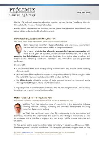 INTRODUCTION
Mapfre USA to Zurich as well as telematics suppliers such as Danlaw, DriveFactor, Geotab,
Himex, IMS, The Floow or Verizon Telematics.
For this report, Thomas led the research on each of the sector’s trends, environments and
sizing, edited and published the ﬁnal document.
Denis Gavrilov, Associate Partner, Moscow
BA in Political Science and MA in Management, Higher School of Economics of Moscow
Denis has gained more than 10 years of strategic and operational experience in
insurance within international and local companies in Russia.
He is expert at designing telematics products for insurance companies with
more than 6 years of expertise, dealers and car manufacturers. He is also an
expert of the digitalisation of the insurance business: from online sales to online- and
mobile-claims handling, electronic workﬂows and innovative business-processes
settlement.
Denis notably
• Co-founded Vazhno, a UBI start-up using an online sales and mobile claims handling
delivery model,
• Assisted several leading Russian insurance companies to develop their strategy to enter
the motor UBI insurance market and their UBI product portfolio,
• For Allianz Russia, initiated a number of major partnerships and products such as the
development of the joint Allianz - BMW UBI initiative.
A regular speaker at conferences on telematics and insurance digitalisation, Denis Gavrilov
conducted our research for the Russian market.
Matthieu Noël, Senior Consultant, Paris
MS Automotive Engineering & Project Management, ESTACA, Paris and MS Marketing, HEC, Paris
Matthieu Noël has gained 6 years of experience in the automotive industry
covering technical, strategy, marketing and business development, including
more than 4 years in consulting.
Mr Noël has performed more than 20 assignments in the automotive and
telematics industries. He understands the business and strategic implications of new
technologies in the mobility eco-system and can adapt quickly to new industries and
situations.
He has gained strong expertise in telematics, particularly in Usage-based Insurance (UBI) ,
ﬂeet management (FMS) and vehicle OBD data analytics for numerous applications such as
© PTOLEMUS - www.ptolemus.com - Connected Mobility Services Global Forecast - April 2016 - All rights reserved
Strictly reserved for the internal use of the reader - Distribution to third parties is prohibited 5
 