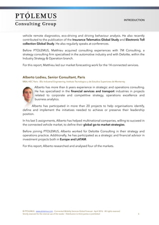 INTRODUCTION
vehicle remote diagnostics, eco-driving and driving behaviour analysis. He also recently
contributed to the publication of the Insurance Telematics Global Study and Electronic Toll
collection Global Study. He also regularly speaks at conferences.
Before PTOLEMUS, Matthieu acquired consulting experiences with 7M Consulting, a
strategy consulting ﬁrm specialised in the automotive industry and with Deloitte, within the
Industry Strategy & Operation branch.
For this report, Matthieu led our market forecasting work for the 14 connected services.
Alberto Lodieu, Senior Consultant, Paris
MBA, HEC Paris - BSc Industrial Engineering, Instituto Tecnologico y de Estudios Superiores de Monterrey
Alberto has more than 6 years experience in strategic and operations consulting.
He has specialised in the ﬁnancial services and transport industries in projects
related to corporate and competitive strategy, operations excellence and
business analytics.
Alberto has participated in more than 20 projects to help organisations identify,
deﬁne and implement the initiatives needed to achieve or preserve their leadership
position.
In his last 5 assignments, Alberto has helped multinational companies, willing to succeed in
the connected vehicle market, to deﬁne their global go-to market strategies.
Before joining PTOLEMUS, Alberto worked for Deloitte Consulting in their strategy and
operations practice. Additionally, he has participated as a strategic and ﬁnancial advisor in
investment projects both in Europe and LATAM.
For this report, Alberto researched and analysed four of the markets.
© PTOLEMUS - www.ptolemus.com - Connected Mobility Services Global Forecast - April 2016 - All rights reserved
Strictly reserved for the internal use of the reader - Distribution to third parties is prohibited 6
 