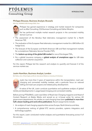 INTRODUCTION
Philippe Brousse, Business Analyst, Brussels
MSc Eng., ENSIMAG & MS Strategy ESSEC, Paris
Philippe has gained experience in strategy and market research for companies
such as Altai Consulting, CGI Business Consulting and Safran Morpho.
He has performed multiple market research projects in the connected mobility
domain such as:
• The assessment of the Benelux ﬂeet telematics management market for a North
American TSP,
• The evaluation of the European ﬂeet telematics management market for a $40 billion US
hedge fund,
• The forecast of the European and North American UBI and ﬂeet management markets
for a smartphone Telematics Service Provider (TSP),
• The bottom-up sizing of the global UBI market for one of the largest TSPs,
• For a global insurance company, a global analysis of smartphone apps for UBI data
collection and customer acquisition.
For this report, Philippe led the research and analysis to quantify and forecast 3 of the
services market size.
Justin Hamilton, Business Analyst, London
BA, Politics, Univ. of East Anglia and M.Litt. International Relations, University of St Andrews
Justin has more than 3 years of experience within the transportation, road user
charging and connected mobility markets, with a particular focus on national
tolling and road user projects and related policy development.
A native of the UK, Justin conducts quantitative and qualitative analysis of global
trends and developments in usage-based charging and connected mobility.
Before joining PTOLEMUS, Justin was Editor of Road User Charging magazine and Head of
Content Research at Akabo Media and served as an in-house writer for various UK
government departments. His articles on road charging have been published in more than
half a dozen leading print and online publications. Recent assignments include:
• An analysis of road charging opportunities across Europe, North America and Asia,
• A comprehensive ranking of global ETC service providers, systems integrators and
technology suppliers.
For this report, Justin conducted market analyses and quantitative forecasting across 4 of
the services.
© PTOLEMUS - www.ptolemus.com - Connected Mobility Services Global Forecast - April 2016 - All rights reserved
Strictly reserved for the internal use of the reader - Distribution to third parties is prohibited 7
 