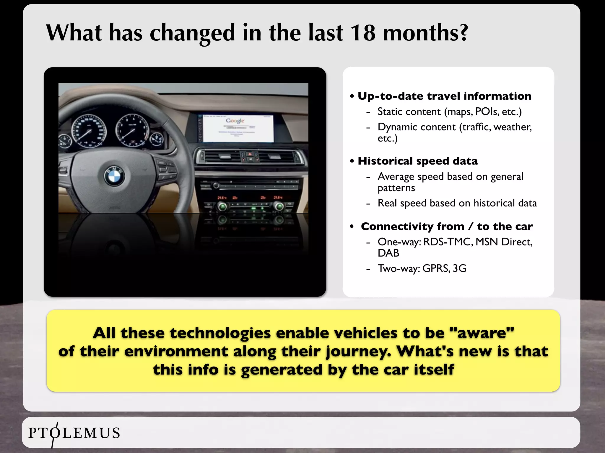 What has changed in the last 18 months?

                                     • Up-to-date travel information
                                        - Static content (maps, POIs, etc.)
                                        - Dynamic content (trafﬁc, weather,
                                          etc.)

                                     • Historical speed data
                                        - Average speed based on general
                                          patterns
                                        - Real speed based on historical data
                                     •   Connectivity from / to the car
                                          - One-way: RDS-TMC, MSN Direct,
                                            DAB
                                          - Two-way: GPRS, 3G



       All these technologies enable vehicles to be "aware"
  of their environment along their journey. What's new is that
               this info is generated by the car itself


PTOLEMUS
 