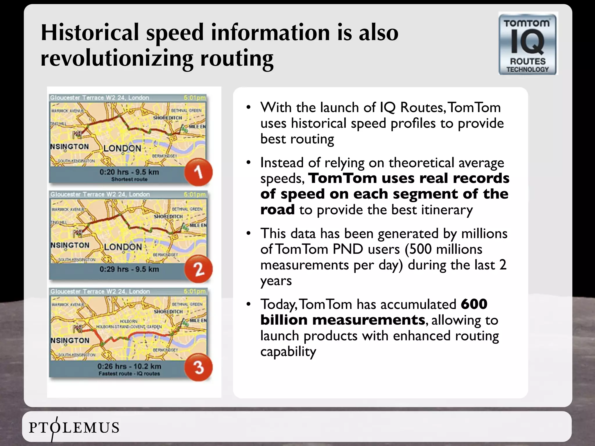 Historical speed information is also
 revolutionizing routing

                     • With the launch of IQ Routes, TomTom
                       uses historical speed proﬁles to provide
                       best routing
                     • Instead of relying on theoretical average
                       speeds, TomTom uses real records
                       of speed on each segment of the
                       road to provide the best itinerary
                     • This data has been generated by millions
                       of TomTom PND users (500 millions
                       measurements per day) during the last 2
                       years
                     • Today, TomTom has accumulated 600
                       billion measurements, allowing to
                       launch products with enhanced routing
                       capability




PTOLEMUS
 