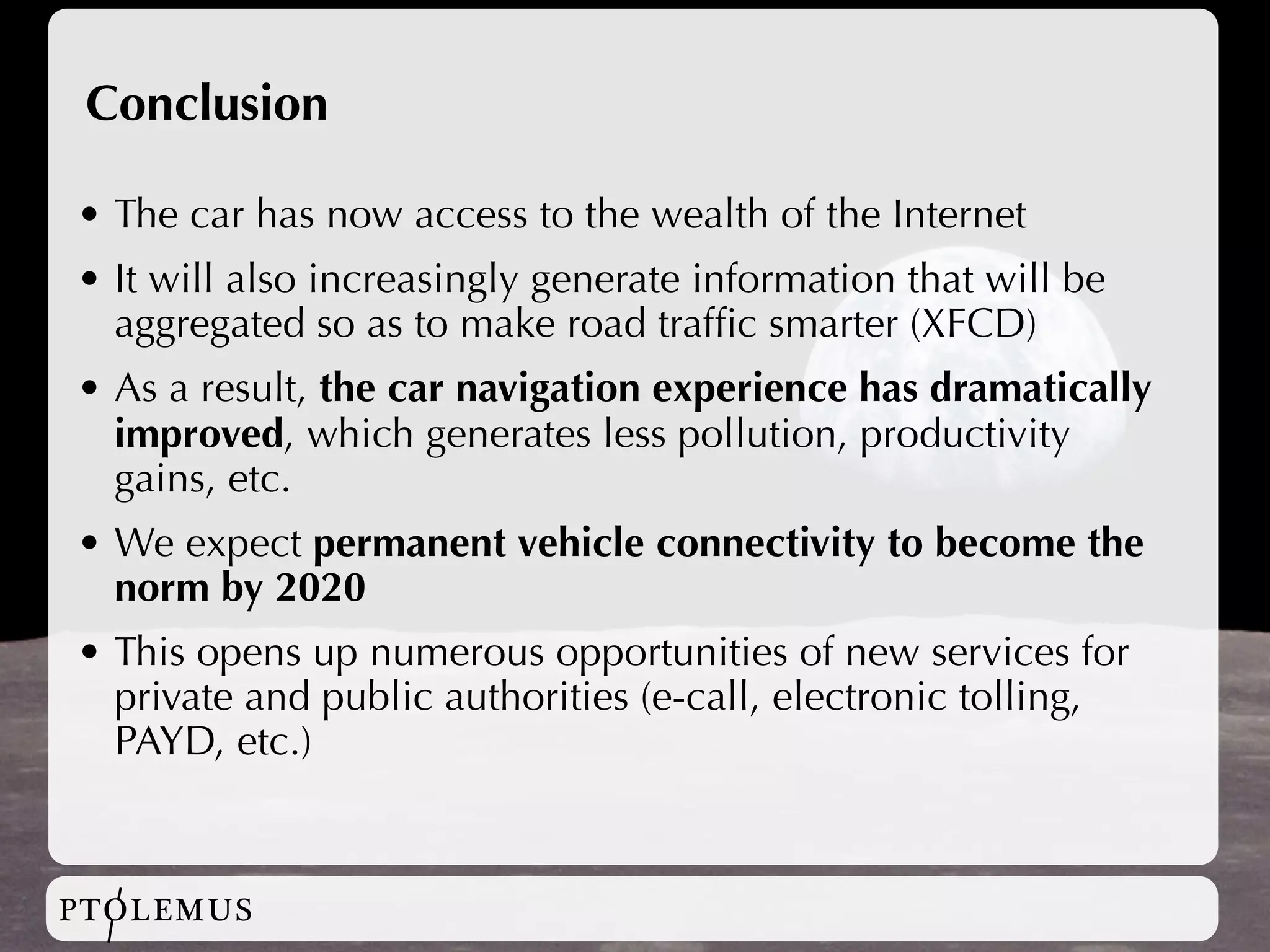 Conclusion

• The car has now access to the wealth of the Internet
• It will also increasingly generate information that will be
  aggregated so as to make road trafﬁc smarter (XFCD)
• As a result, the car navigation experience has dramatically
  improved, which generates less pollution, productivity
  gains, etc.
• We expect permanent vehicle connectivity to become the
  norm by 2020
• This opens up numerous opportunities of new services for
  private and public authorities (e-call, electronic tolling,
  PAYD, etc.)



PTOLEMUS
 