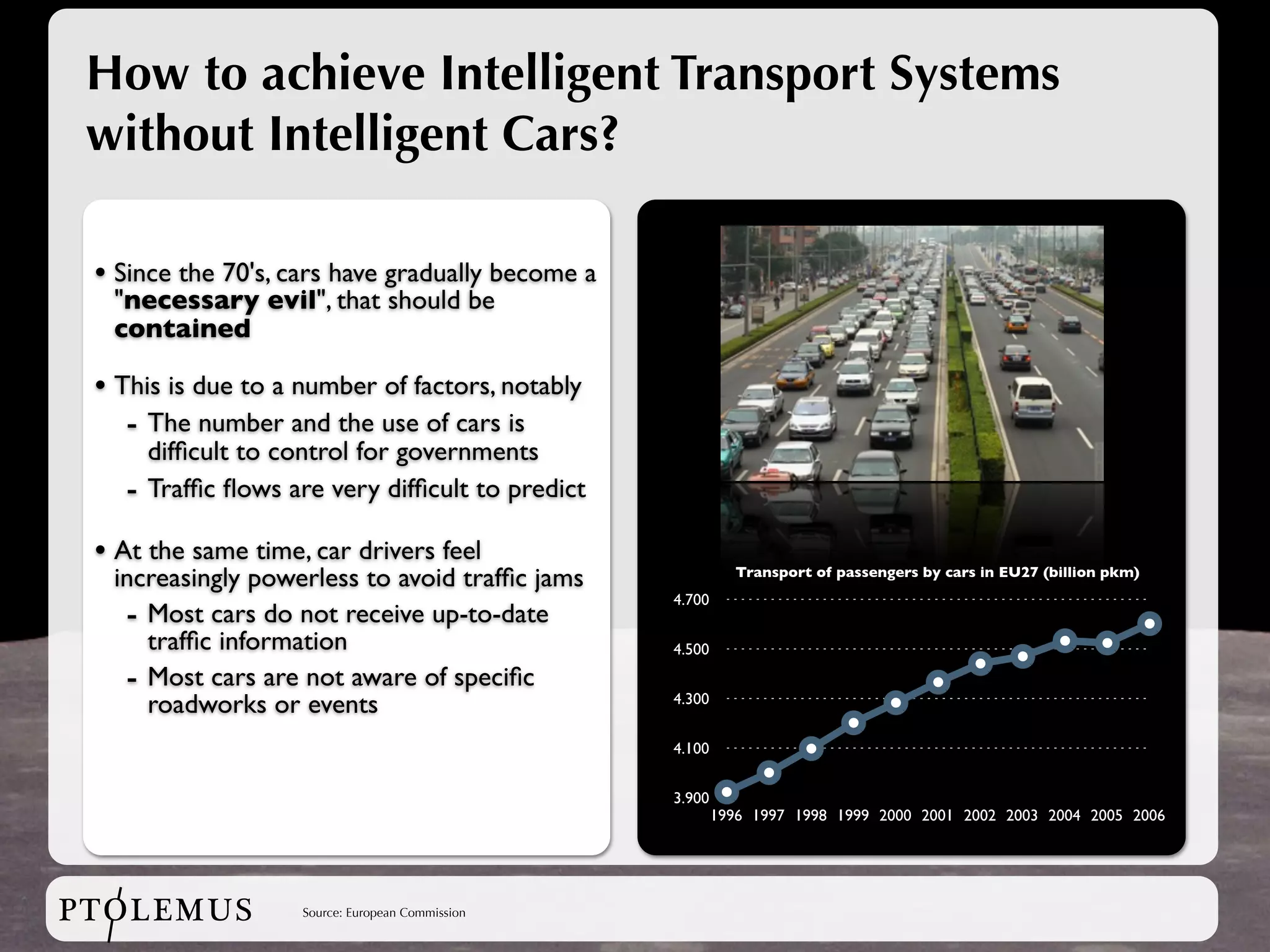 How to achieve Intelligent Transport Systems
 without Intelligent Cars?

 • Since the 70's, cars have gradually become a
  "necessary evil", that should be
  contained

 • This is due to a number of factors, notably
    - The number and the use of cars is
       difﬁcult to control for governments
   -   Trafﬁc ﬂows are very difﬁcult to predict

 • At the same time, car drivers feel
  increasingly powerless to avoid trafﬁc jams                 Transport of passengers by cars in EU27 (billion pkm)
                                                   4.700
   - Most cars do not receive up-to-date
     trafﬁc information                            4.500

   - Most cars are not aware of speciﬁc
     roadworks or events                           4.300


                                                   4.100


                                                   3.900
                                                           1996 1997 1998 1999 2000 2001 2002 2003 2004 2005 2006




PTOLEMUS             Source: European Commission
 