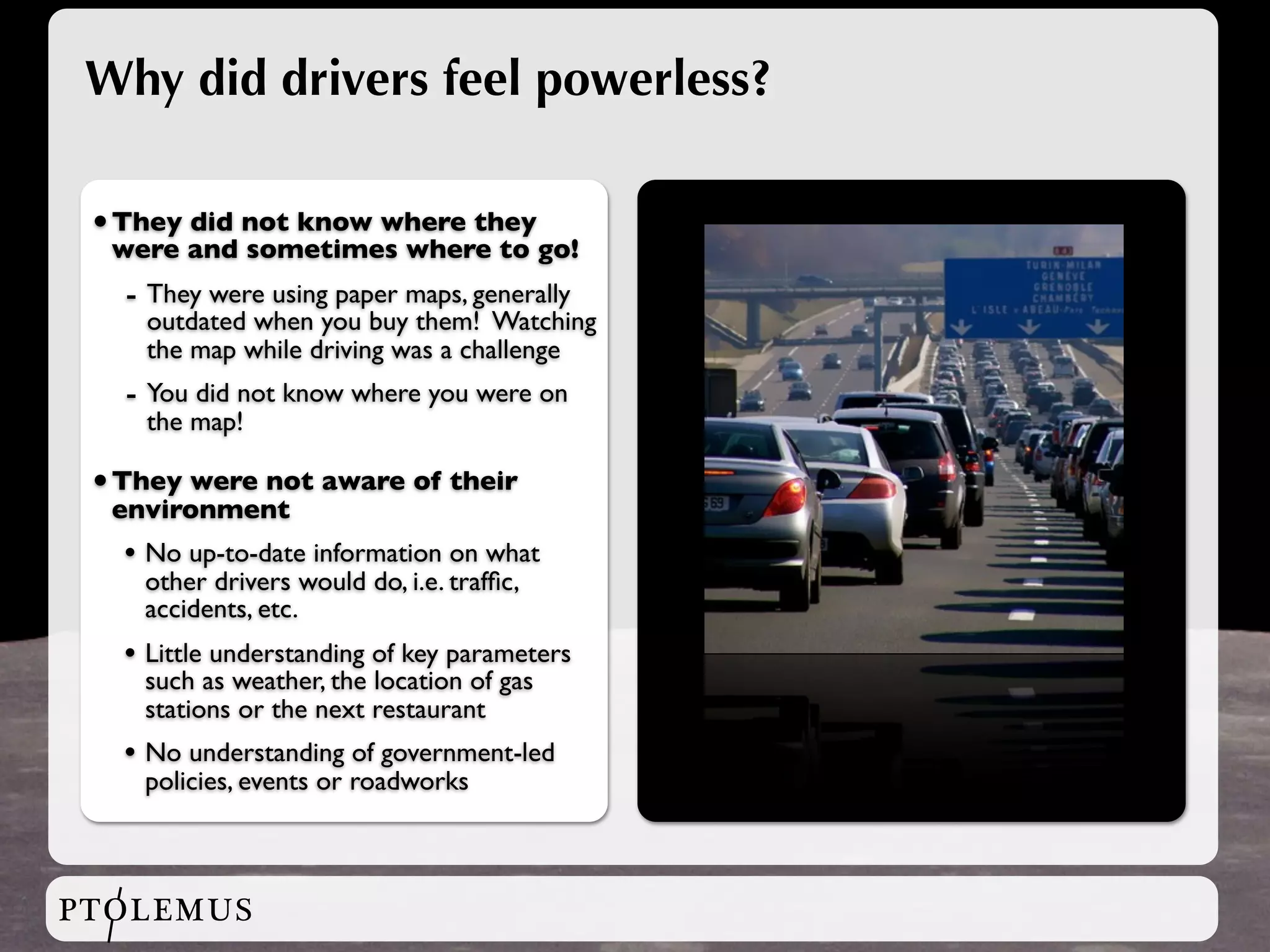 Why did drivers feel powerless?

 • They did not know where they
  were and sometimes where to go!
   - They were using paper maps, generally
     outdated when you buy them! Watching
     the map while driving was a challenge
   - You did not know where you were on
     the map!

 • They were not aware of their
  environment
   • No up-to-date information on what
    other drivers would do, i.e. trafﬁc,
    accidents, etc.
   • Little understanding of key parameters
    such as weather, the location of gas
    stations or the next restaurant
   • No understanding of government-led
    policies, events or roadworks



PTOLEMUS
 