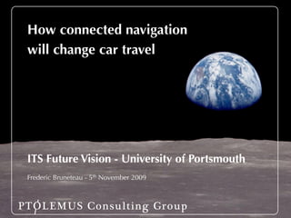 How connected navigation
 Introducing PTOLEMUS
 will change car travel

 Strategies for Mobile Companies




 ITS Future Vision - University of Portsmouth
 Presentation
 Frederic Bruneteau - 5th November 2009
 August 2009 - Conﬁdential



PTOLEMUS Consulting Group
 