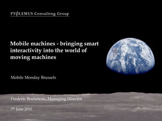 PTOLEMUS Consulting Group




Mobile machines - bringing smart
interactivity into the world of
moving machines


Mobile Monday Brussels




Frederic Bruneteau, Managing Director

7th June 2010
 