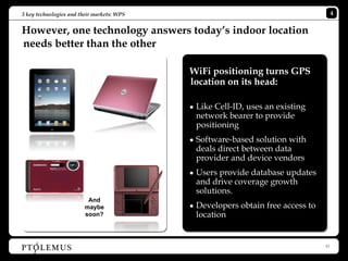 3 key technologies and their markets: WPS                                             4


However, one technology answers today’s indoor location
needs better than the other

                                            WiFi positioning turns GPS
                                            location on its head:

                                            • Like Cell-ID, uses an existing
                                              network bearer to provide
                                              positioning
                                            • Software-based solution with
                                              deals direct between data
                                              provider and device vendors
                                            • Users provide database updates
                                              and drive coverage growth
                                              solutions.
                          And
                         maybe              • Developers obtain free access to
                         soon?                location


                                                                                 13
 