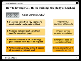 Cell-ID - Case study - LociLoci                                                    5


 How to leverage Cell-ID for tracking: case study of LociLoci

                             Kajsa Lundfall, CEO

   1. Generates value from key operator’s             9 operators, 3
      asset usually vastly under-utilised          countries, all handsets


   2. Monetise network location without               3rd party service
      need for operator’s input                     provider works better


   3. Network-based location technology             Smartphone does not
      pulls location from device on request          compete well here


   4. Authorisation, privacy, billing & access     Simple, straightforward,
      all managed at network level                   successful service


                                                                              17
 