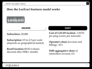 Cell-ID - Case study - LociLoci                                                5


 How the LociLoci business model works




                        INCOME                      COST


  Subscribers: 20,000                 Cost of Cell-ID location: < €0.03
                                      per ping (varies per network)
  Subscription: 0.5 to 2.5 per week
  (depends on geographical market)    Operator's share (revenue and
                                      billing) : 41%
  Resell location: €0.03 (volume
  discount after 100K/ month)         SMS aggregator's share of
                                      subscribers revenue: 6%



                                                                          18
 