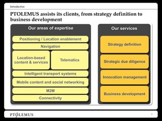 Introduction


PTOLEMUS assists its clients, from strategy definition to
business development
                 Our areas of expertise            Our services

       Positioning / Location enablement
                                                 Strategy definition
                        Navigation


    Location-based
                                  Telematics   Strategic due diligence
   content & services


               Intelligent transport systems
                                               Innovation management
     Mobile content and social networking

                           M2M
                                               Business development
                       Connectivity



                                                                         2
 