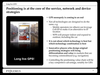 Long live GPS!


Positioning is at the core of the service, network and device
strategies
                             • GPS monopoly is coming to an end

                             • Not all technologies are designed to do the
                               same, e.g.
                                 - Mobile operators (or others) can leverage
                                   Cell-ID to make it an alternative to IP
                                   location
                                 - WPS will prosper indoor and expand to
                                   outdoor, including the car
                             • It is not about which technology is best but
                               which technology combination is best

                             • Innovative players who design original
                               positioning strategies will bring
                               differentiation and value in markets that are
                               becoming commoditized (e.g. navigation)
          Long live GPS!     • Controlling the positioning value chain will be
                               a key competitive advantage, notably for LBA


                                                                               23
 