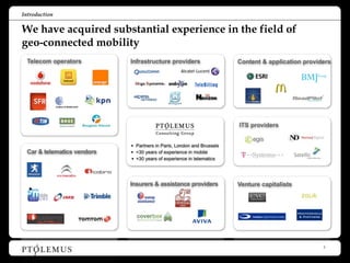 Introduction

We have acquired substantial experience in the field of
geo-connected mobility
 Telecom operators          Infrastructure providers                   Content & application providers




                                                                       ITS providers


                            • Partners in Paris, London and Brussels
 Car & telematics vendors   • +30 years of experience in mobile
                            • +30 years of experience in telematics



                            Insurers & assistance providers            Venture capitalists



                                                                                             Montezemolo
                                                                                              & Partners




                                                                                                           3
 