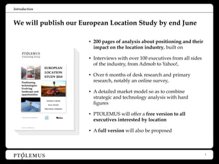 Introduction



We will publish our European Location Study by end June

                      • 200 pages of analysis about positioning and their
                        impact on the location industry, built on

                      • Interviews with over 100 executives from all sides
                        of the industry, from Admob to Yahoo!,

                      • Over 6 months of desk research and primary
                        research, notably an online survey,

                      • A detailed market model so as to combine
                        strategic and technology analysis with hard
                        figures

                      • PTOLEMUS will offer a free version to all
                        executives interested by location

                      • A full version will also be proposed




                                                                             3
 