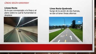 LÍNEAS SEGÚN KANDINSKY
Líneas Recta
Es la que corresponde a la línea o al
plano sobre la cual la humanidad se
desplaza
Línea Recta Quebrada
Surge de la acción de dos fuerzas,
se dan al tener líneas alternas
 