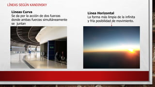 LÍNEAS SEGÚN KANDINSKY
Líneas Curva
Se da por la acción de dos fuerzas
donde ambas fuerzas simultáneamente
se juntan
Línea Horizontal
La forma más limpia de la infinita
y fría posibilidad de movimiento.
 