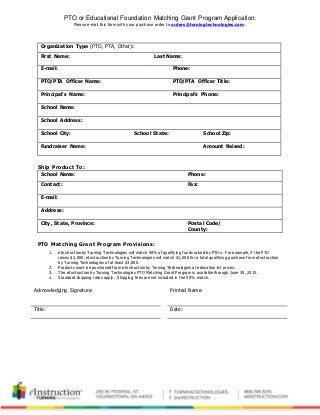 PTO or Educational Foundation Matching Grant Program Application:
Please e-mail this form with your purchase order to orders@turningtechnologies.com.
Organization Type (PTO, PTA, Other):
First Name: Last Name:
E-mail: Phone:
PTO/PTA Officer Name: PTO/PTA Officer Title:
Principal’s Name: Principal’s Phone:
School Name:
School Address:
School City: School State: School Zip:
Fundraiser Name: Amount Raised:
Ship Product To:
School Name: Phone:
Contact: Fax:
E-mail:
Address:
City, State, Province: Postal Code/
County:
PTO Matching Grant Program Provisions:
Acknowledging Signature: Printed Name:
Title: Date:
1. eInstruction by Turning Technologies will match 50% of qualifying funds raised by PTOs. For example, if the PTO
raises $2,000, eInstruction by Turning Technologies will match $1,000 for a totalqualifying purchase from eInstruction
by Turning Technologies of at least $3,000.
2. Products must be purchased from eInstruction by Turning Technologies at education list prices.
3. The eInstruction by Turning Technologies PTO Matching Grant Program is available through June 30, 2015.
4. Standard shipping rates apply. Shipping fees are not included in the 50% match.
 