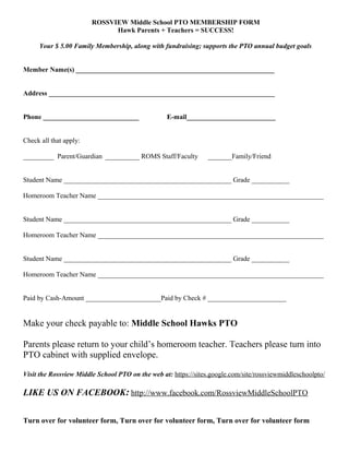 ROSSVIEW Middle School PTO MEMBERSHIP FORM
Hawk Parents + Teachers = SUCCESS!
Your $ 5.00 Family Membership, along with fundraising; supports the PTO annual budget goals
Member Name(s) __________________________________________________________
Address __________________________________________________________________
Phone ____________________________ E-mail__________________________
Check all that apply:
_________ Parent/Guardian __________ ROMS Staff/Faculty _______Family/Friend
Student Name _________________________________________________ Grade ___________
Homeroom Teacher Name __________________________________________________________________
Student Name _________________________________________________ Grade ___________
Homeroom Teacher Name __________________________________________________________________
Student Name _________________________________________________ Grade ___________
Homeroom Teacher Name __________________________________________________________________
Paid by Cash-Amount ______________________Paid by Check # _______________________
Make your check payable to: Middle School Hawks PTO
Parents please return to your child’s homeroom teacher. Teachers please turn into
PTO cabinet with supplied envelope.
Visit the Rossview Middle School PTO on the web at: https://sites.google.com/site/rossviewmiddleschoolpto/
LIKE US ON FACEBOOK: http://www.facebook.com/RossviewMiddleSchoolPTO
Turn over for volunteer form, Turn over for volunteer form, Turn over for volunteer form
 