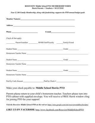 ROSSVIEW Middle School PTO MEMBERSHIP FORM
Hawk Parents + Teachers = SUCCESS!
Your $ 5.00 Family Membership, along with fundraising; supports the PTO annual budget goals
Member Name(s) __________________________________________________________
Address __________________________________________________________________
Phone ____________________________ E-mail__________________________
Check all that apply:
_________ Parent/Guardian __________ ROMS Staff/Faculty _______Family/Friend
Student Name _________________________________________________ Grade ___________
Homeroom Teacher Name __________________________________________________________________
Student Name _________________________________________________ Grade ___________
Homeroom Teacher Name __________________________________________________________________
Student Name _________________________________________________ Grade ___________
Homeroom Teacher Name __________________________________________________________________
Paid by Cash-Amount ______________________Paid by Check # _______________________
Make your check payable to: Middle School Hawks PTO
Parents please return to your child’s homeroom teacher. Teachers please turn into
PTO cabinet with supplied envelope. You will receive a FREE Hawk window cling
for joining PTO for your support!
Visit the Rossview Middle School PTO on the web at: https://sites.google.com/site/rossviewmiddleschoolpto/
LIKE US ON FACEBOOK: http://www.facebook.com/RossviewMiddleSchoolPTO
 