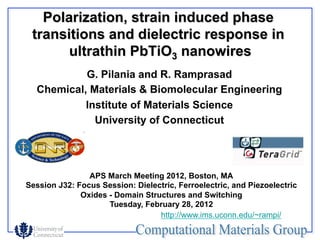 Polarization, strain induced phase
 transitions and dielectric response in
       ultrathin PbTiO3 nanowires
           G. Pilania and R. Ramprasad
  Chemical, Materials & Biomolecular Engineering
           Institute of Materials Science
             University of Connecticut




                APS March Meeting 2012, Boston, MA
Session J32: Focus Session: Dielectric, Ferroelectric, and Piezoelectric
              Oxides - Domain Structures and Switching
                     Tuesday, February 28, 2012
                                  http://www.ims.uconn.edu/~rampi/
 