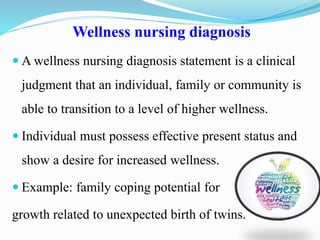 Wellness nursing diagnosis
 A wellness nursing diagnosis statement is a clinical
judgment that an individual, family or community is
able to transition to a level of higher wellness.
 Individual must possess effective present status and
show a desire for increased wellness.
 Example: family coping potential for
growth related to unexpected birth of twins.
 