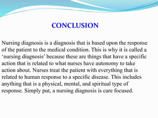CONCLUSION
Nursing diagnosis is a diagnosis that is based upon the response
of the patient to the medical condition. This is why it is called a
‘nursing diagnosis’ because these are things that have a specific
action that is related to what nurses have autonomy to take
action about. Nurses treat the patient with everything that is
related to human response to a specific disease. This includes
anything that is a physical, mental, and spiritual type of
response. Simply put, a nursing diagnosis is care focused.
 
