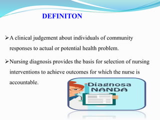 DEFINITON
A clinical judgement about individuals of community
responses to actual or potential health problem.
Nursing diagnosis provides the basis for selection of nursing
interventions to achieve outcomes for which the nurse is
accountable.
 